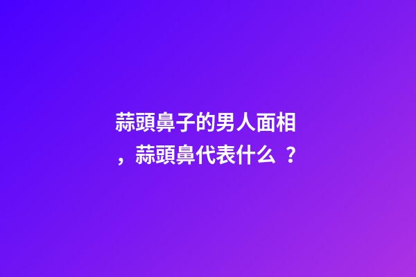蒜頭鼻子的男人面相，蒜頭鼻代表什么？